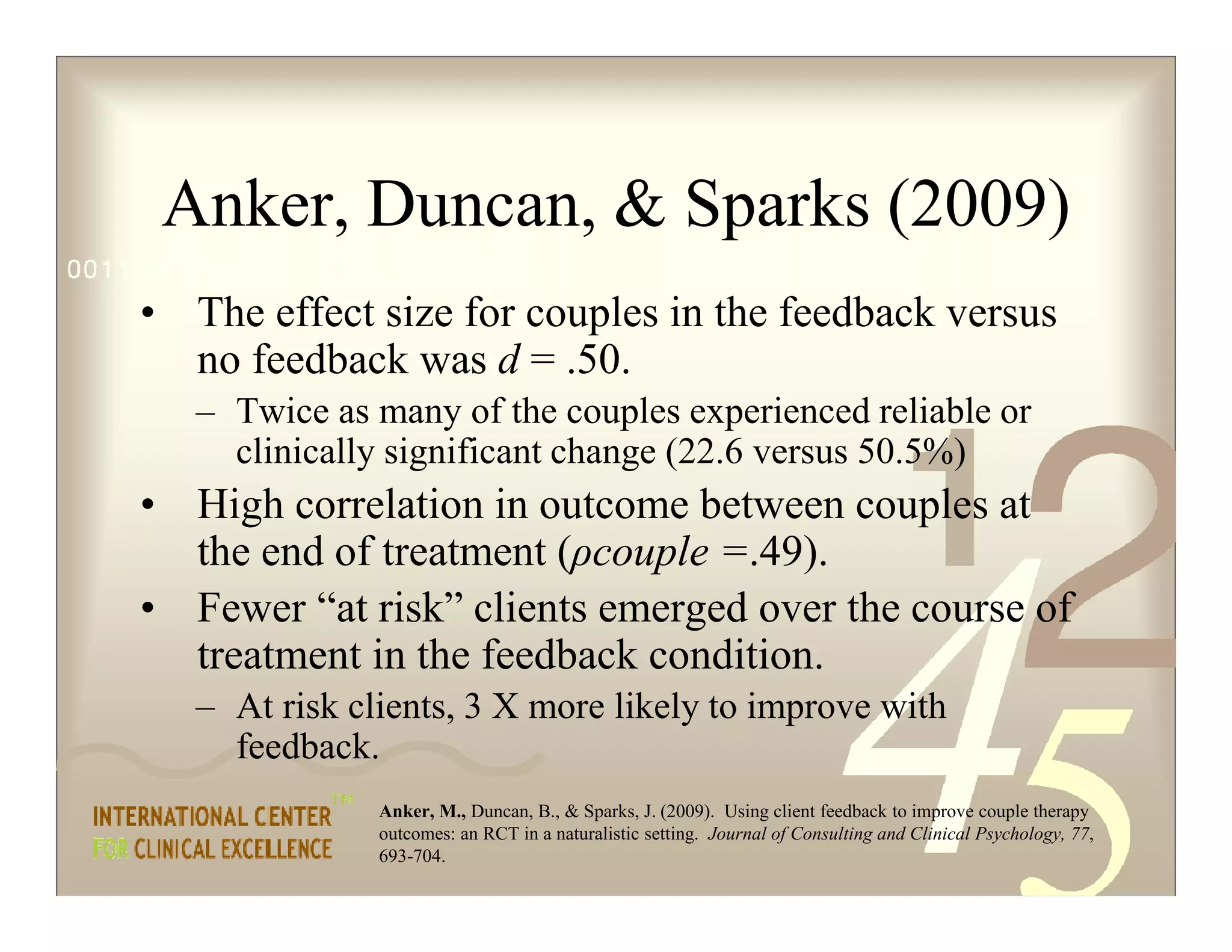 Anker, Duncan, & Sparks (2009)
• The effect size for couples in the feedback versus
no feedback was d = .50.
– Twice as many of the couples experienced reliable or
clinically significant change (22.6 versus 50.5%)
• High correlation in outcome between couples at
the end of treatment (ρcouple =.49).
• Fewer “at risk” clients emerged over the course of
treatment in the feedback condition.
– At risk clients, 3 X more likely to improve with
feedback.
Anker, M., Duncan, B., & Sparks, J. (2009). Using client feedback to improve couple therapy
outcomes: an RCT in a naturalistic setting. Journal of Consulting and Clinical Psychology, 77,
693-704.
 