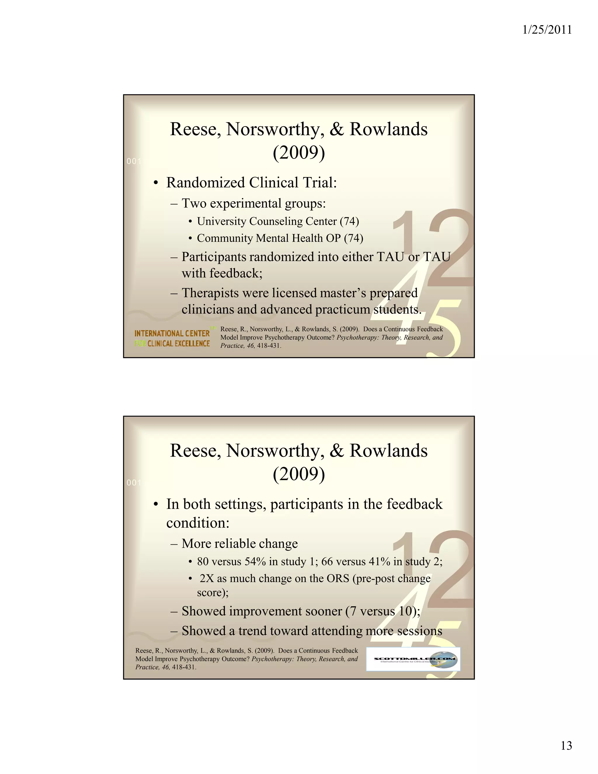 1/25/2011




         Reese, Norsworthy, & Rowlands
                               (2009)
0011 0010 1010 1101 0001 0100 1011

       • Randomized Clinical Trial:
             – Two experimental groups:


                                                                                       1
                                                                                                   2
                   • University Counseling Center (74)
                   • Community Mental Health OP (74)




                                                                                45
             – Participants randomized into either TAU or TAU
               with feedback;
             – Therapists were licensed master’s prepared
               clinicians and advanced practicum students.
                              Reese, R., Norsworthy, L., & Rowlands, S. (2009). Does a Continuous Feedback
                              Model Improve Psychotherapy Outcome? Psychotherapy: Theory, Research, and
                              Practice, 46, 418-431.




         Reese, Norsworthy, & Rowlands
                               (2009)
0011 0010 1010 1101 0001 0100 1011

       • In both settings, participants in the feedback
         condition:


                                                                                       1
                                                                                                   2
             – More reliable change
                   • 80 versus 54% in study 1; 66 versus 41% in study 2;




                                                                                45
                   • 2X as much change on the ORS (pre-post change
                     score);
             – Showed improvement sooner (7 versus 10);
             – Showed a trend toward attending more sessions
 Reese, R., Norsworthy, L., & Rowlands, S. (2009). Does a Continuous Feedback
 Model Improve Psychotherapy Outcome? Psychotherapy: Theory, Research, and
 Practice, 46, 418-431.




                                                                                                                   13
 
