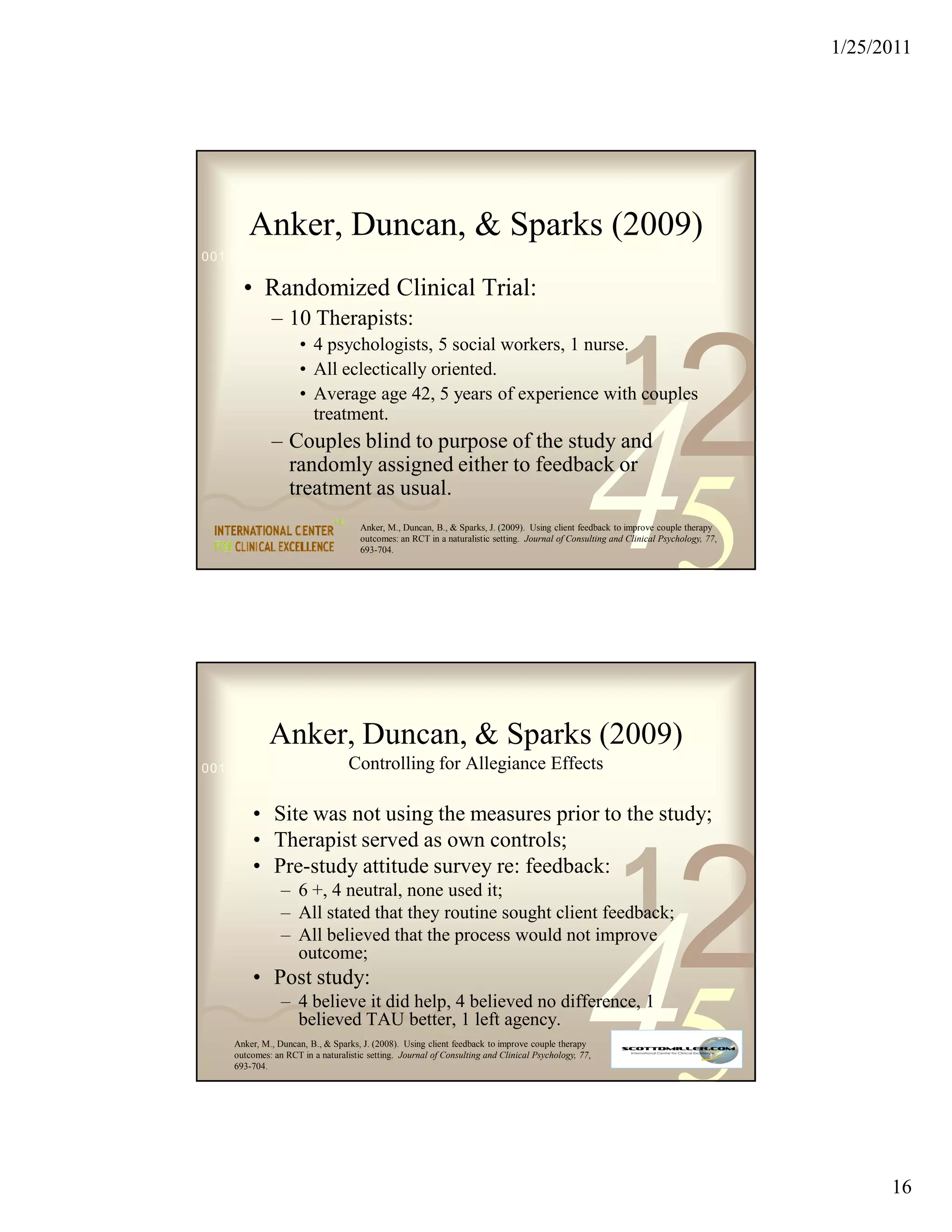 1/25/2011




       Anker, Duncan, & Sparks (2009)
0011 0010 1010 1101 0001 0100 1011

      • Randomized Clinical Trial:
             – 10 Therapists:


                                                                                                         1
                                                                                                                        2
                     • 4 psychologists, 5 social workers, 1 nurse.
                     • All eclectically oriented.
                     • Average age 42, 5 years of experience with couples




                                                                                               45
                       treatment.
             – Couples blind to purpose of the study and
               randomly assigned either to feedback or
               treatment as usual.
                                     Anker, M., Duncan, B., & Sparks, J. (2009). Using client feedback to improve couple therapy
                                     outcomes: an RCT in a naturalistic setting. Journal of Consulting and Clinical Psychology, 77,
                                     693-704.




             Anker, Duncan, & Sparks (2009)
0011 0010 1010 1101 Controlling for
                    0001 0100 1011                              Allegiance Effects

        • Site was not using the measures prior to the study;
        • Therapist served as own controls;


                                                                                                         1
                                                                                                                        2
        • Pre-study attitude survey re: feedback:
                – 6 +, 4 neutral, none used it;
                – All stated that they routine sought client feedback;




                                                                                               45
                – All believed that the process would not improve
                  outcome;
        • Post study:
                – 4 believe it did help, 4 believed no difference, 1
                  believed TAU better, 1 left agency.
    Anker, M., Duncan, B., & Sparks, J. (2008). Using client feedback to improve couple therapy
    outcomes: an RCT in a naturalistic setting. Journal of Consulting and Clinical Psychology, 77,
    693-704.




                                                                                                                                            16
 