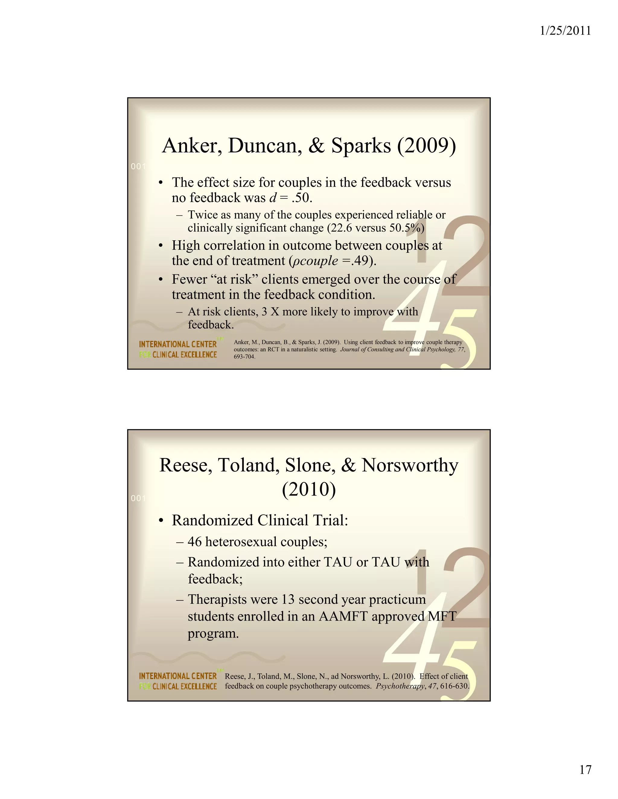 1/25/2011




      Anker, Duncan, & Sparks (2009)
0011 0010 1010 1101 0001 0100 1011

     • The effect size for couples in the feedback versus
       no feedback was d = .50.
         – Twice as many of the couples experienced reliable or


                                                                                         1
                                                                                                        2
           clinically significant change (22.6 versus 50.5%)
     • High correlation in outcome between couples at
       the end of treatment (ρcouple =.49).
     • Fewer “at risk” clients emerged over the course of
       treatment in the feedback condition.
         – At risk clients, 3 X more likely to improve with
           feedback.

                                                                               45
                     Anker, M., Duncan, B., & Sparks, J. (2009). Using client feedback to improve couple therapy
                     outcomes: an RCT in a naturalistic setting. Journal of Consulting and Clinical Psychology, 77,
                     693-704.




      Reese, Toland, Slone, & Norsworthy
                               (2010)
0011 0010 1010 1101 0001 0100 1011

     • Randomized Clinical Trial:
         – 46 heterosexual couples;


                                                                                         1
                                                                                                        2
         – Randomized into either TAU or TAU with
           feedback;




                                                                               45
         – Therapists were 13 second year practicum
           students enrolled in an AAMFT approved MFT
           program.

                   Reese, J., Toland, M., Slone, N., ad Norsworthy, L. (2010). Effect of client
                   feedback on couple psychotherapy outcomes. Psychotherapy, 47, 616-630.




                                                                                                                            17
 