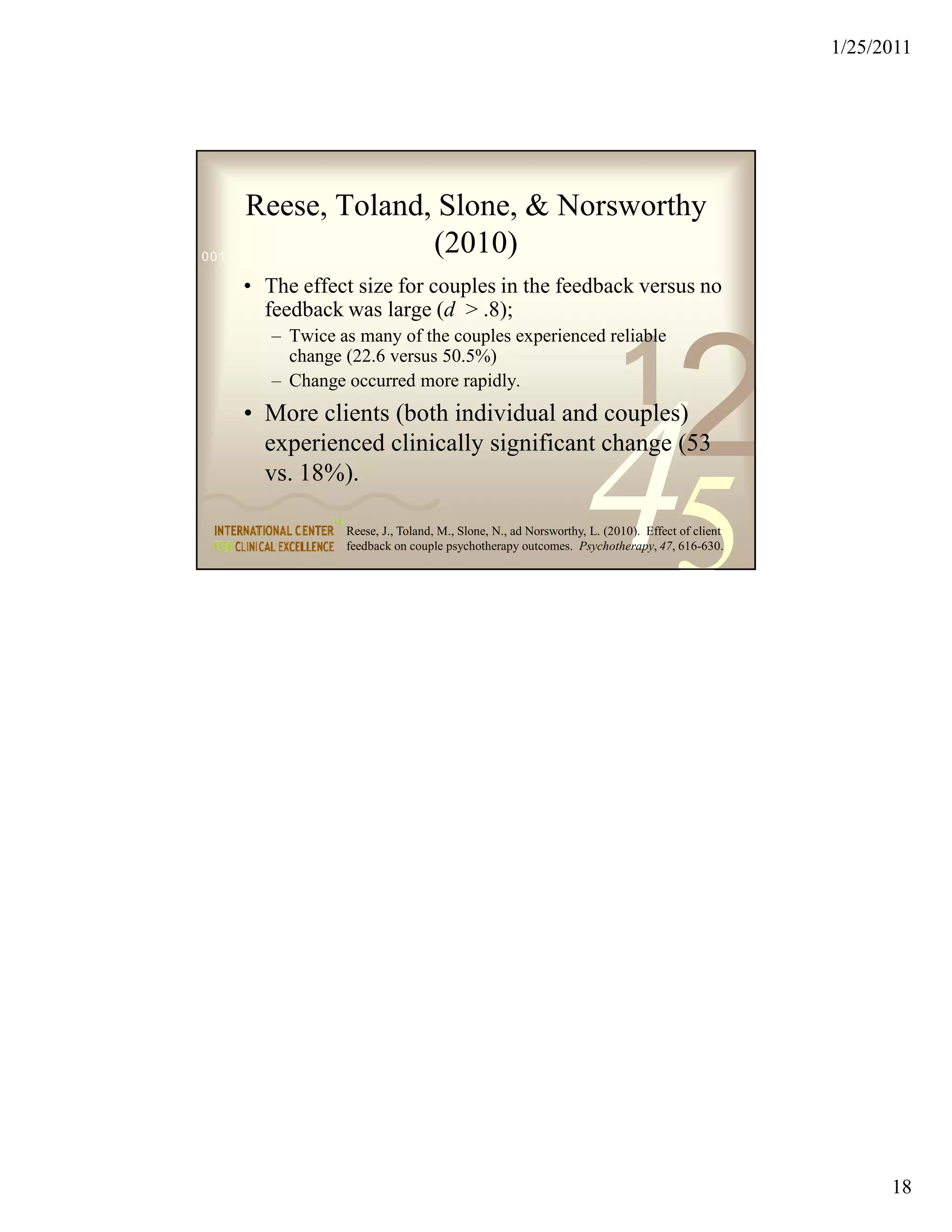 1/25/2011




      Reese, Toland, Slone, & Norsworthy
                               (2010)
0011 0010 1010 1101 0001 0100 1011

   • The effect size for couples in the feedback versus no
     feedback was large (d > .8);
      – Twice as many of the couples experienced reliable


                                                                     1
                                                                                 2
        change (22.6 versus 50.5%)
      – Change occurred more rapidly.




                                                              45
   • More clients (both individual and couples)
     experienced clinically significant change (53
     vs. 18%).

               Reese, J., Toland, M., Slone, N., ad Norsworthy, L. (2010). Effect of client
               feedback on couple psychotherapy outcomes. Psychotherapy, 47, 616-630.




                                                                                                    18
 
