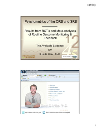 1/25/2011




    Psychometrics of the ORS and SRS

    Results from RCT’s and Meta-Analyses
                                     Meta-
         of Routine Outcome Monitoring &

                                                                1
                                                                           2
                             Feedback
0011 0010 1010 1101 0001 0100 1011



                      The Available Evidence
                                     2011

                            Scott D. Miller, Ph.D.
                                                          45
0011 0010 1010 1101 0001 0100 1011




                                                                1
                                                                           2
    http://twitter.com/scott_dm
                                                          45
                                   http://www.linkedin.com/in/scottdmphd




                                                                                      1
 