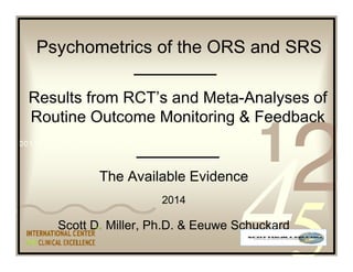 Psychometrics of the ORS and SRS 
Results from RCT’s and Meta-Analyses of 
Routine Outcome Monitoring & Feedback 
The Available Evidence 
2014 
Scott D. Miller, Ph.D. & Eeuwe Schuckard 
 