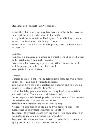 Measures and Strengths of Association
Remember that while we may find two variables to be involved
in a relationship, we also want to know the
strength of the association. Each type of variable has its own
measure to determine this though. Three
measures will be discussed in this paper, Lambda, Gamma, and
Pearson’s r.
Lambda
Lambda is a measure of association which should be used when
both variables are nominal. Essentially
this means that knowing a person’s attribute on one variable
will help you guess their attribute on the
other (Babbie et al., 2014).
Gamma
Gamma is used to explore the relationship between two ordinal
variables. It can also be used to measure
association between one dichotomous nominal and one ordinal
variable (Babbie et al., 2014, p. 227).
Unlike lambda, gamma indicates a strength of an association
and a direction. The closer to -1.00 or +1.00,
the stronger the relationship, whereas the closer to 0 the weaker
the relationship. You can determine the
direction of a relationship the following way:
A negative association is indicated by a negative sign. This
means that as one variable increases the other
decreases- the variables are moving away from each other. For
example, as social class increases, prejudice
decreases. On the other hand, a positive association, indicated
by a plus or positive sign, means that both
 