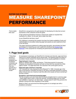 WWW.GETRPO.COM




RUNTIME PAGE OPTIMIZER


MEASURE SHAREPOINT
PERFORMANCE
“Fast is better   SharePoint is recognized as the gold standard for developing rich sites that connect
than slow”        businesses to their customers across the globe.
                  A high performing SharePoint intranet or internet site creates an important first
                  impression for visitors. On the web, fast is better than slow.
                  Is your SharePoint site fast or slow?
                  The challenge in answering this question has been the limited availability of tools and
                  methodologies for accurately measuring page load speeds as users experience them
                  in the real world.
                  This paper introduces guidelines for setting page load goals, demonstrates the latest
                  technologies for measuring your site’s speed and introduces the Runtime Page
                  Optimizer a new component for increasing the performance of SharePoint sites.


1: Page load goals
“Thirty-three     As businesses increasingly use SharePoint for intranets and internets, page load times
percent of        need to fit to industry standards set by internet sites. The following goals are based on
consumers         accredited industry research for internet sites and are equally applicable to intranets.
shopping via a
                  Page load goal: 4 seconds
broadband
                  Based on research from Jupiter and Akamai, “Thirty-three percent of consumers
connection will
                  shopping via a broadband connection will wait no more than four seconds for a Web
wait no more
                  page to render”. For page load times, four seconds is the current goal to aim for.
than four
seconds for a     Page load upper maximum: 8 seconds
                                                                      ii
Web page to       The “8 second rule” was proposed by Zona Research in 1999. A decade ago in the
        i
render”           days of pre-Pentium computers and dial-up, this was an admirable standard to achieve;
                  today it should serve as a maximum wait time after which people will leave wondering if
                  the site is broken.
                  Exceptions: warm-load and processing pages
                  The two exceptions are warm-load (when someone navigates back to a previous page
                  – these pages need to load in under two seconds. Processing pages such as credit
                  card validation or signing in can take longer – people expect to wait if they perceive the
                  website is doing some work requested on their behalf.
                  Based on these, we recommend the following goals for an average user with a
                  broadband connection:
 