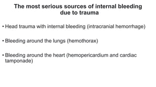 The most serious sources of internal bleeding
due to trauma
• Head trauma with internal bleeding (intracranial hemorrhage)
• Bleeding around the lungs (hemothorax)
• Bleeding around the heart (hemopericardium and cardiac
tamponade)
 