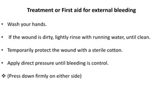 Treatment or First aid for external bleeding
• Wash your hands.
• If the wound is dirty, lightly rinse with running water, until clean.
• Temporarily protect the wound with a sterile cotton.
• Apply direct pressure until bleeding is control.
 (Press down firmly on either side)
 