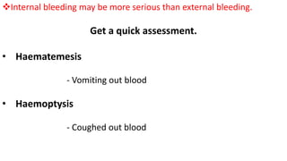 Internal bleeding may be more serious than external bleeding.
Get a quick assessment.
• Haematemesis
- Vomiting out blood
• Haemoptysis
- Coughed out blood
 