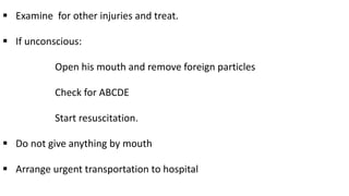  Examine for other injuries and treat.
 If unconscious:
Open his mouth and remove foreign particles
Check for ABCDE
Start resuscitation.
 Do not give anything by mouth
 Arrange urgent transportation to hospital
 