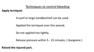 Techniques to control bleeding
Apply terniquet
A scarf or large handkerchief can be used.
Applied the terniquet over the wound.
Do not applied too tightly.
Release pressure within 5 - 15 minutes. ( Gangrene )
Raised the injured part.
 