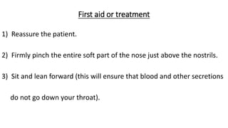First aid or treatment
1) Reassure the patient.
2) Firmly pinch the entire soft part of the nose just above the nostrils.
3) Sit and lean forward (this will ensure that blood and other secretions
do not go down your throat).
 