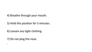 4) Breathe through your mouth.
5) Hold this position for 5 minutes.
6) Loosen any tight clothing.
7) Do not plug the nose.
.
 