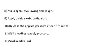 8) Avoid speak swallowing and cough.
9) Apply a cold swabs onthe nose.
10) Release the applied pressure after 10 minutes.
11) Still bleeding reapply pressure.
12) Seek medical aid
 