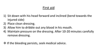 First aid
1) Sit down with his head forward and inclined (bend towards the
injured side)
2) Place clean dressing.
3) Allow him to dribble out any blood in his mouth.
4) Maintain pressure on the dressing. After 10-20 minutes carefully
remove dressing.
 If the bleeding persists, seek medical advice.
 