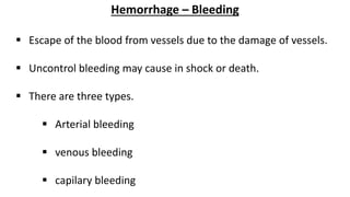 Hemorrhage – Bleeding
 Escape of the blood from vessels due to the damage of vessels.
 Uncontrol bleeding may cause in shock or death.
 There are three types.
 Arterial bleeding
 venous bleeding
 capilary bleeding
 
