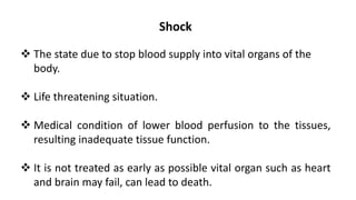 Shock
 The state due to stop blood supply into vital organs of the
body.
 Life threatening situation.
 Medical condition of lower blood perfusion to the tissues,
resulting inadequate tissue function.
 It is not treated as early as possible vital organ such as heart
and brain may fail, can lead to death.
 