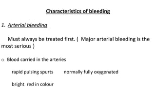 Characteristics of bleeding
1. Arterial bleeding
Must always be treated first. ( Major arterial bleeding is the
most serious )
o Blood carried in the arteries
rapid pulsing spurts normally fully oxygenated
bright red in colour
 