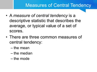Measures of Central Tendency
• A measure of central tendency is a
descriptive statistic that describes the
average, or typical value of a set of
scores.
• There are three common measures of
central tendency:
– the mean
– the median
– the mode
 