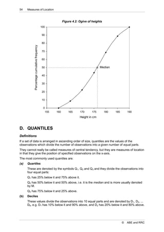 54    Measures of Location



                                                           Figure 4.2: Ogive of heights
                                             100


                                             90


                                             80
           Percentage cumulative frequency



                                             70


                                             60


                                             50                                       Median

                                             40


                                             30


                                             20


                                             10


                                              0
                                               155   160       165     170     175        180   185       190
                                                                       Height in cm


D. QUANTILES
Definitions
If a set of data is arranged in ascending order of size, quantiles are the values of the
observations which divide the number of observations into a given number of equal parts.
They cannot really be called measures of central tendency, but they are measures of location
in that they give the position of specified observations on the x-axis.
The most commonly used quantiles are:
(a)   Quartiles
      These are denoted by the symbols Q1, Q2 and Q3 and they divide the observations into
      four equal parts:
      Q1 has 25% below it and 75% above it.
      Q2 has 50% below it and 50% above, i.e. it is the median and is more usually denoted
      by M.
      Q3 has 75% below it and 25% above.
(b)   Deciles
      These values divide the observations into 10 equal parts and are denoted by D1, D2, ...
      D9, e.g. D1 has 10% below it and 90% above, and D2 has 20% below it and 80% above.




                                                                                                      ©   ABE and RRC
 