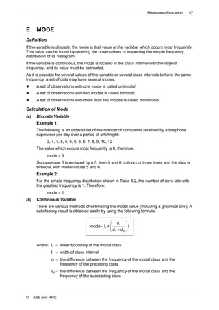 Measures of Location   57



E. MODE
Definition
If the variable is discrete, the mode is that value of the variable which occurs most frequently.
This value can be found by ordering the observations or inspecting the simple frequency
distribution or its histogram.
If the variable is continuous, the mode is located in the class interval with the largest
frequency, and its value must be estimated.
As it is possible for several values of the variable or several class intervals to have the same
frequency, a set of data may have several modes.
      A set of observations with one mode is called unimodal.
      A set of observations with two modes is called bimodal.
      A set of observations with more than two modes is called multimodal.

Calculation of Mode
(a)    Discrete Variable
       Example 1:
       The following is an ordered list of the number of complaints received by a telephone
       supervisor per day over a period of a fortnight:
             3, 4, 4, 5, 5, 6, 6, 6, 6, 7, 8, 9, 10, 12
       The value which occurs most frequently is 6, therefore:
             mode  6
       Suppose one 6 is replaced by a 5, then 5 and 6 both occur three times and the data is
       bimodal, with modal values 5 and 6.
       Example 2:
       For the simple frequency distribution shown in Table 4.2, the number of days late with
       the greatest frequency is 1. Therefore:
             mode  1
(b)    Continuous Variable
       There are various methods of estimating the modal value (including a graphical one). A
       satisfactory result is obtained easily by using the following formula:


                                                    d1      
                                        mode  L + 
                                                   d d     i
                                                             
                                                    1   2   


       where: L  lower boundary of the modal class
               I  width of class interval
               dl  the difference between the frequency of the modal class and the
                    frequency of the preceding class
               d2  the difference between the frequency of the modal class and the
                    frequency of the succeeding class




©     ABE and RRC
 
