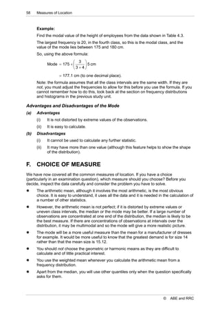 58    Measures of Location



      Example:
      Find the modal value of the height of employees from the data shown in Table 4.3.
      The largest frequency is 20, in the fourth class, so this is the modal class, and the
      value of the mode lies between 175 and 180 cm.
      So, using the above formula:
                           3 
             Mode  175        5 cm
                          3  4
                     177.1 cm (to one decimal place).
      Note: the formula assumes that all the class intervals are the same width. If they are
      not, you must adjust the frequencies to allow for this before you use the formula. If you
      cannot remember how to do this, look back at the section on frequency distributions
      and histograms in the previous study unit.

Advantages and Disadvantages of the Mode
(a)   Advantages
      (i)    It is not distorted by extreme values of the observations.
      (ii)   It is easy to calculate.
(b)   Disadvantages
      (i)    It cannot be used to calculate any further statistic.
      (ii)   It may have more than one value (although this feature helps to show the shape
             of the distribution).


F.    CHOICE OF MEASURE
We have now covered all the common measures of location. If you have a choice
(particularly in an examination question), which measure should you choose? Before you
decide, inspect the data carefully and consider the problem you have to solve.
     The arithmetic mean, although it involves the most arithmetic, is the most obvious
      choice. It is easy to understand, it uses all the data and it is needed in the calculation of
      a number of other statistics.
     However, the arithmetic mean is not perfect; if it is distorted by extreme values or
      uneven class intervals, the median or the mode may be better. If a large number of
      observations are concentrated at one end of the distribution, the median is likely to be
      the best measure. If there are concentrations of observations at intervals over the
      distribution, it may be multimodal and so the mode will give a more realistic picture.
     The mode will be a more useful measure than the mean for a manufacturer of dresses
      for example. It would be more useful to know that the greatest demand is for size 14
      rather than that the mean size is 15.12.
     You should not choose the geometric or harmonic means as they are difficult to
      calculate and of little practical interest.
     You use the weighted mean whenever you calculate the arithmetic mean from a
      frequency distribution.
     Apart from the median, you will use other quantiles only when the question specifically
      asks for them.




                                                                                 ©   ABE and RRC
 