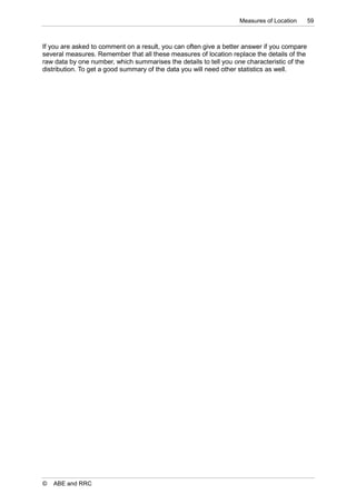 Measures of Location      59



If you are asked to comment on a result, you can often give a better answer if you compare
several measures. Remember that all these measures of location replace the details of the
raw data by one number, which summarises the details to tell you one characteristic of the
distribution. To get a good summary of the data you will need other statistics as well.




©   ABE and RRC
 
