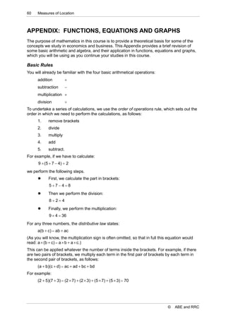60    Measures of Location



APPENDIX: FUNCTIONS, EQUATIONS AND GRAPHS
The purpose of mathematics in this course is to provide a theoretical basis for some of the
concepts we study in economics and business. This Appendix provides a brief revision of
some basic arithmetic and algebra, and their application in functions, equations and graphs,
which you will be using as you continue your studies in this course.

Basic Rules
You will already be familiar with the four basic arithmetical operations:
      addition          
      subtraction       
      multiplication 
      division          
To undertake a series of calculations, we use the order of operations rule, which sets out the
order in which we need to perform the calculations, as follows:
      1.    remove brackets
      2.    divide
      3.    multiply
      4.    add
      5.    subtract.
For example, if we have to calculate:
      9  (5  7  4)  2
we perform the following steps.
           First, we calculate the part in brackets:
             57 48
           Then we perform the division:
             824
           Finally, we perform the multiplication:
             9  4  36
For any three numbers, the distributive law states:
      a(b  c)  ab  ac
(As you will know, the multiplication sign is often omitted, so that in full this equation would
read: a  (b  c)  a  b  a  c.)
This can be applied whatever the number of terms inside the brackets. For example, if there
are two pairs of brackets, we multiply each term in the first pair of brackets by each term in
the second pair of brackets, as follows:
      (a  b)(c  d)  ac  ad  bc  bd
For example:
      (2  5)(7  3)  (2  7)  (2  3)  (5  7)  (5  3)  70




                                                                                 ©   ABE and RRC
 