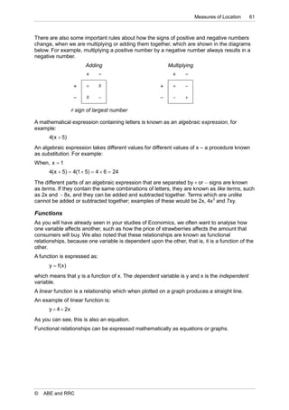 Measures of Location   61



There are also some important rules about how the signs of positive and negative numbers
change, when we are multiplying or adding them together, which are shown in the diagrams
below. For example, multiplying a positive number by a negative number always results in a
negative number.
                         Adding                            Multiplying
                                                               

                                                             

                                                             

                    sign of largest number

A mathematical expression containing letters is known as an algebraic expression, for
example:
      4( x  5)
An algebraic expression takes different values for different values of x – a procedure known
as substitution. For example:
When, x  1
      4( x  5)  4(1  5)  4  6  24

The different parts of an algebraic expression that are separated by  or  signs are known
as terms. If they contain the same combinations of letters, they are known as like terms, such
as 2x and  8x, and they can be added and subtracted together. Terms which are unlike
cannot be added or subtracted together; examples of these would be 2x, 4x3 and 7xy.

Functions
As you will have already seen in your studies of Economics, we often want to analyse how
one variable affects another, such as how the price of strawberries affects the amount that
consumers will buy. We also noted that these relationships are known as functional
relationships, because one variable is dependent upon the other, that is, it is a function of the
other.
A function is expressed as:
      y  f( x )
which means that y is a function of x. The dependent variable is y and x is the independent
variable.
A linear function is a relationship which when plotted on a graph produces a straight line.
An example of linear function is:
      y  4  2x
As you can see, this is also an equation.
Functional relationships can be expressed mathematically as equations or graphs.




©   ABE and RRC
 