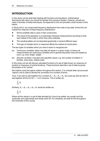 44    Measures of Location



INTRODUCTION
In this study unit we shall start dealing with functions and equations, mathematical
techniques with which you should be familiar from previous studies. However, should you
need a reminder of these techniques, the Appendix to this unit provides a brief revision of the
basics.
In Study Unit 3, we constructed frequency distributions from sets of raw data. At the time we
noticed four features of these frequency distributions:
     All the available data is used in their construction.
     The result of the tabulation is to rearrange individual measurements according to their
      size instead of the order in which they were collected.
     The resulting tables can be illustrated graphically in several different ways.
     The type of variable which is measured affects the method of construction.
The two types of variables which you have to learn to recognise are:
(a)   Continuous variables: these may take all values in a given range. In theory all
      measurements are continuous variables and in general discussion they are treated as
      such, e.g. time, length, weight.
(b)   Discrete variables: may take only specified values, e.g. the number of children in
      families, shoe sizes, clothes sizes.
In this study unit we will discuss calculated functions of a set of data known as measures of
location or measures of central tendency. These functions describe a set of data by giving
the position of its "centre".
We shall be using the sigma notation throughout this section. Σ is a Greek letter (pronounced
"sigma") and is used to denote the summation of a number of terms.
Thus, if we wish to add together four numbers X1  X2  X3  X4, we could say that we wish to
add together all the Xi's for i  1 to 4 inclusive. This is written as:
       4
       Xi
      i1

Similarly, X3  X4  X5  X6  X7 would be written as:
       7
       Xi
      i 3

Where all the values in a set of data denoted by X are to be added, we usually omit the
subscripts and superscripts and simply write ΣX. For simplicity, we shall do this throughout
the remainder of this course.




                                                                                ©      ABE and RRC
 