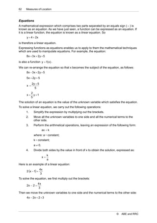 62     Measures of Location



Equations
A mathematical expression which comprises two parts separated by an equals sign (  ) is
known as an equation. As we have just seen, a function can be expressed as an equation. If
it is a linear function, the equation is known as a linear equation. So
       y  4  2x
is therefore a linear equation.
Expressing functions as equations enables us to apply to them the mathematical techniques
which are used to manipulate equations. For example, the equation:
       8 x  3 x  2y  5
is also a function y  f ( x ) .
We can re-arrange the equation so that x becomes the subject of the equation, as follows:
       8 x  3 x  2y  5
       5 x  2y  5

             2y  5
       x 
               5
             2
       x      y 1
             5
The solution of an equation is the value of the unknown variable which satisfies the equation.
To solve a linear equation, we carry out the following operations:
       1.     Simplify the expression by multiplying out the brackets.
       2.     Move all the unknown variables to one side and all the numerical terms to the
              other side.
       3.     Perform the arithmetical operations, leaving an expression of the following form:
                       ax  k
              where: a  constant;
              k  constant;
              a  0.
       4.     Divide both sides by the value in front of x to obtain the solution, expressed as:
                            k
                       x
                            a
Here is an example of a linear equation:
                      4x
       2 x  1 
                      3
To solve the equation, we first multiply out the brackets:
                  4x
       2x  2 
                  3
Then we move the unknown variables to one side and the numerical terms to the other side:
       4x  2x  2  3




                                                                                 ©   ABE and RRC
 