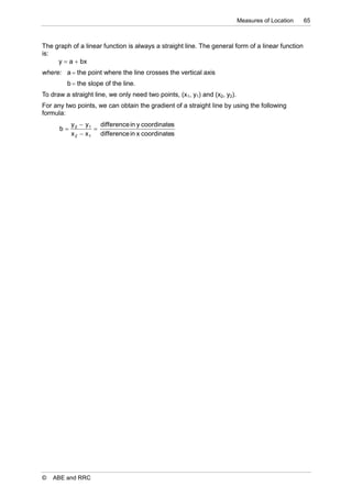 Measures of Location   65



The graph of a linear function is always a straight line. The general form of a linear function
is:
     y  a  bx
where: a  the point where the line crosses the vertical axis
         b  the slope of the line.
To draw a straight line, we only need two points, (x1, y1) and (x2, y2).
For any two points, we can obtain the gradient of a straight line by using the following
formula:
           y 2  y1 difference in y coordinates
      b            
           x 2  x 1 difference in x coordinates




©   ABE and RRC
 