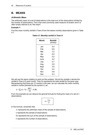 46    Measures of Location



B. MEANS
Arithmetic Mean
The arithmetic mean of a set of observations is the total sum of the observations divided by
the number of observations. This is the most commonly used measure of location and it is
often simply referred to as "the mean".
Example 1:
Find the mean monthly rainfall in Town A from the twelve monthly observations given in Table
4.1:
                               Table 4.1: Monthly rainfall in Town A

                                        Month         Rainfall
                                                      (inches)

                                         Jan              5.4
                                        Feb               6.8
                                        Mar               7.2
                                         Apr              6.5
                                        May               5.2
                                        June              4.2
                                        July              2.1
                                        Aug               2.8
                                        Sept              3.9
                                         Oct              4.5
                                        Nov               4.8
                                        Dec               5.3

We will use the sigma notation to work out this problem. We let the variable x denote the
rainfall in Town A in each month. Then Σx represents the total rainfall for the given year.
Remembering that there are 12 months in the year, we can calculate the mean monthly
rainfall in inches (denoted by the symbol x ) as:
                          58.7
      x   x   12          4.89
                           12
From this example we can deduce the general formula for finding the mean of a set of n
observations:

                                                     x
                                                x
                                                     n

In this formula, remember that:
      x represents the arithmetic mean of the sample of observations;
      x represents the sample of observations;
      Σx represents the sum of the sample of observations;
      n represents the number of observations.




                                                                              ©   ABE and RRC
 
