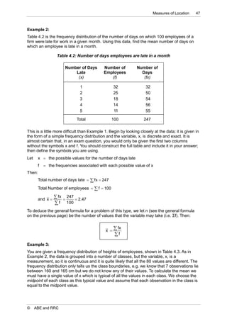 Measures of Location    47



Example 2:
Table 4.2 is the frequency distribution of the number of days on which 100 employees of a
firm were late for work in a given month. Using this data, find the mean number of days on
which an employee is late in a month.

                   Table 4.2: Number of days employees are late in a month

                       Number of Days       Number of          Number of
                           Late             Employees            Days
                            (x)                (f)                (fx)

                               1                   32                32
                               2                   25                50
                               3                   18                54
                               4                   14                56
                               5                   11                55

                              Total              100               247

This is a little more difficult than Example 1. Begin by looking closely at the data; it is given in
the form of a simple frequency distribution and the variable, x, is discrete and exact. It is
almost certain that, in an exam question, you would only be given the first two columns
without the symbols x and f. You should construct the full table and include it in your answer;
then define the symbols you are using.
Let     x  the possible values for the number of days late
        f    the frequencies associated with each possible value of x
Then:
        Total number of days late   fx  247
        Total Number of employees   f  100

        and x 
                   fx  247  2.47
                   f 100
To deduce the general formula for a problem of this type, we let n (see the general formula
on the previous page) be the number of values that the variable may take (i.e. Σf). Then:


                                             x 
                                                    fx
                                                   f

Example 3:
You are given a frequency distribution of heights of employees, shown in Table 4.3. As in
Example 2, the data is grouped into a number of classes, but the variable, x, is a
measurement, so it is continuous and it is quite likely that all the 80 values are different. The
frequency distribution only tells us the class boundaries, e.g. we know that 7 observations lie
between 160 and 165 cm but we do not know any of their values. To calculate the mean we
must have a single value of x which is typical of all the values in each class. We choose the
midpoint of each class as this typical value and assume that each observation in the class is
equal to the midpoint value.




©     ABE and RRC
 