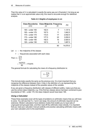 48    Measures of Location



Then the value of x is calculated in exactly the same way as in Example 2. As long as we
realise that x is an approximate value only, this result is accurate enough for statistical
analysis.
                              Table 4.3: Heights of employees in cm

                     Class Boundaries Class Midpoints Frequency
                                                                          (fx)
                           (cm)             (x)           (f)

                      160 – under 165        162.5             7        1,137.5
                      165 – under 170        167.5            11        1,842.5
                      170 – under 175        172.5            17        2,932.5
                      175 – under 180        177.5            20        3,550.0
                      180 – under 185        182.5            16        2,920.0
                      185 – under 190        187.5             9        1,687.5

                                                              80       14,070.0

Let   x  the midpoints of the classes
      f    frequencies associated with each class

Then x 
               fx
              f
              14,070.0
                       175.875
                 80
The general formula for calculating the mean of a frequency distribution is:


                                            x
                                                  fx
                                                 f

This formula looks exactly the same as the previous one. It is most important that you
recognise the difference between them. It lies in the definition of x as representing the
midpoints of the classes instead of the possible values of the variable.
If you are given a frequency distribution with classes of different widths, make sure that you
use the correct class midpoints, e.g. if the first two classes above had been combined to give
boundaries of 160 – under 170, the class midpoint would have been 165.

Using a Calculator
These three examples cover all the types of problems on arithmetic means that you will have
to solve. You will see that if x, f and n are large, the amount of arithmetic required can be
extensive. Modern calculators have statistics modes that enable you to input sets of
ungrouped and grouped data, and then read off the arithmetic mean directly. It is important
that you read your calculator manual carefully and practise calculating arithmetic means with
your own calculator prior to the examination.




                                                                                 ©   ABE and RRC
 