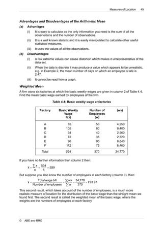 Measures of Location      49



Advantages and Disadvantages of the Arithmetic Mean
(a)    Advantages
       (i)      It is easy to calculate as the only information you need is the sum of all the
                observations and the number of observations.
       (ii)     It is a well known statistic and it is easily manipulated to calculate other useful
                statistical measures.
       (iii)    It uses the values of all the observations.
(b)    Disadvantages
       (i)      A few extreme values can cause distortion which makes it unrepresentative of the
                data set.
       (ii)     When the data is discrete it may produce a value which appears to be unrealistic,
                e.g. in Example 2, the mean number of days on which an employee is late is
                2.47.
       (iii)    It cannot be read from a graph.

Weighted Mean
A firm owns six factories at which the basic weekly wages are given in column 2 of Table 4.4.
Find the mean basic wage earned by employees of the firm.

                              Table 4.4: Basic weekly wage at factories

                    Factory        Basic Weekly            Number of             (wx)
                                      Wage                 Employees
                                       £(x)                   (w)

                       A                 85                      50              4,250
                       B                105                      80              8,400
                       C                 64                      40              2,560
                       D                 72                      35              2,520
                       E                 96                      90              8,640
                       F                112                      75              8,400

                     Total              534                    370              34,770

If you have no further information than column 2 then:

        x
                x  534  £89
                n     6
But suppose you also know the number of employees at each factory (column 3), then:

        x
                  Total wage bill
                                  
                                     wx  34,770  £93.97
               Number of employees  w      370
This second result, which takes account of the number of employees, is a much more
realistic measure of location for the distribution of the basic wage than the straight mean we
found first. The second result is called the weighted mean of the basic wage, where the
weights are the numbers of employees at each factory.




©     ABE and RRC
 