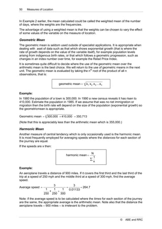 50    Measures of Location



In Example 2 earlier, the mean calculated could be called the weighted mean of the number
of days, where the weights are the frequencies.
The advantage of using a weighted mean is that the weights can be chosen to vary the effect
of some values of the variable on the measure of location.

Geometric Mean
The geometric mean is seldom used outside of specialist applications. It is appropriate when
dealing with aset of data such as that which shows exponential growth (that is where the
rate of growth depends on the value of the variable itself), for example population levels
arising from indigenous birth rates, or that which follows a geometric progression, such as
changes in an index number over time, for example the Retail Price Index.
It is sometimes quite difficult to decide where the use of the geometric mean over the
arithmetic mean is the best choice. We will return to the use of geometric means in the next
unit. The geometric mean is evaluated by taking the nth root of the product of all n
observations, that is:


                                geometric mean     n   x1 x 2 x 3 ...x n


Example:
In 1980 the population of a town is 300,000. In 1990 a new census reveals it has risen to
410,000. Estimate the population in 1985. If we assume that was no net immigration or
migration then the birth rate will depend on the size of the population (exponential growth) so
the geometricmean is appropriate.

Geometric mean  2 300,000  410,000  350,713
(Note that this is appreciably less than the arithmetic mean which is 355,000.)

Harmonic Mean
Another measure of central tendency which is only occasionally used is the harmonic mean.
It is most frequently employed for averaging speeds where the distances for each section of
the journey are equal.
If the speeds are x then:

                                                             N
                                      harmonic mean 
                                                              1
                                                            
                                                              x

Example:
An aeroplane travels a distance of 900 miles. If it covers the first third and the last third of the
trip at a speed of 250 mph and the middle third at a speed of 300 mph, find the average
speed.
                        3           3
Average speed                           264.7
                    1   1   1    0.01133
                      +   
                   250 250 300
Note: if the average speed is to be calculated where the times for each section of the journey
are the same, the appropriate average is the arithmetic mean. Note also that the distance the
aeroplane travels – 900 miles – is irrelevant to the problem.



                                                                                  ©   ABE and RRC
 