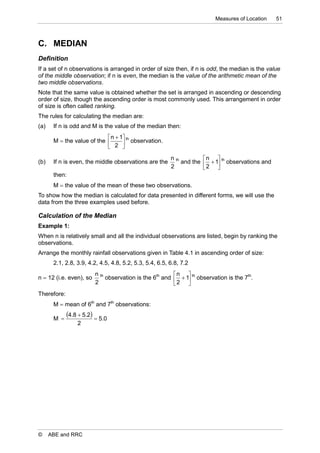 Measures of Location     51



C. MEDIAN
Definition
If a set of n observations is arranged in order of size then, if n is odd, the median is the value
of the middle observation; if n is even, the median is the value of the arithmetic mean of the
two middle observations.
Note that the same value is obtained whether the set is arranged in ascending or descending
order of size, though the ascending order is most commonly used. This arrangement in order
of size is often called ranking.
The rules for calculating the median are:
(a)    If n is odd and M is the value of the median then:
                             n  1 th
       M  the value of the        observation.
                             2 
                                                         n th         n 
(b)    If n is even, the middle observations are the          and the   1 th observations and
                                                         2            2 
       then:
       M  the value of the mean of these two observations.
To show how the median is calculated for data presented in different forms, we will use the
data from the three examples used before.

Calculation of the Median
Example 1:
When n is relatively small and all the individual observations are listed, begin by ranking the
observations.
Arrange the monthly rainfall observations given in Table 4.1 in ascending order of size:
       2.1, 2.8, 3.9, 4.2, 4.5, 4.8, 5.2, 5.3, 5.4, 6.5, 6.8, 7.2
                         n th                            n 
n  12 (i.e. even), so        observation is the 6th and   1 th observation is the 7th.
                         2                               2 
Therefore:
       M  mean of 6th and 7th observations:

       M 
             4.8  5.2  5.0
                 2




©     ABE and RRC
 