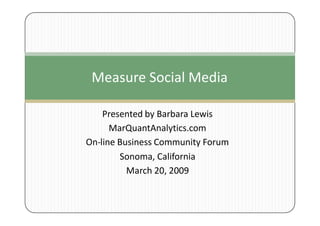 Measure Social Media

    Presented by Barbara Lewis
      MarQuantAnalytics.com
On-line Business Community Forum
        Sonoma, California
          March 20, 2009
 