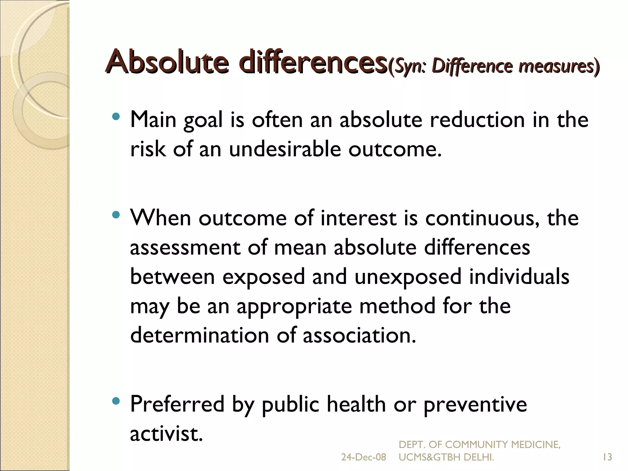 Absolute differences ( Syn: Difference measures ) Main goal is often an absolute reduction in the risk of an undesirable outcome. When outcome of interest is continuous, the assessment of mean absolute differences between exposed and unexposed individuals may be an appropriate method for the determination of association. Preferred by public health or preventive activist.  24-Dec-08 DEPT. OF COMMUNITY MEDICINE, UCMS&GTBH DELHI. 