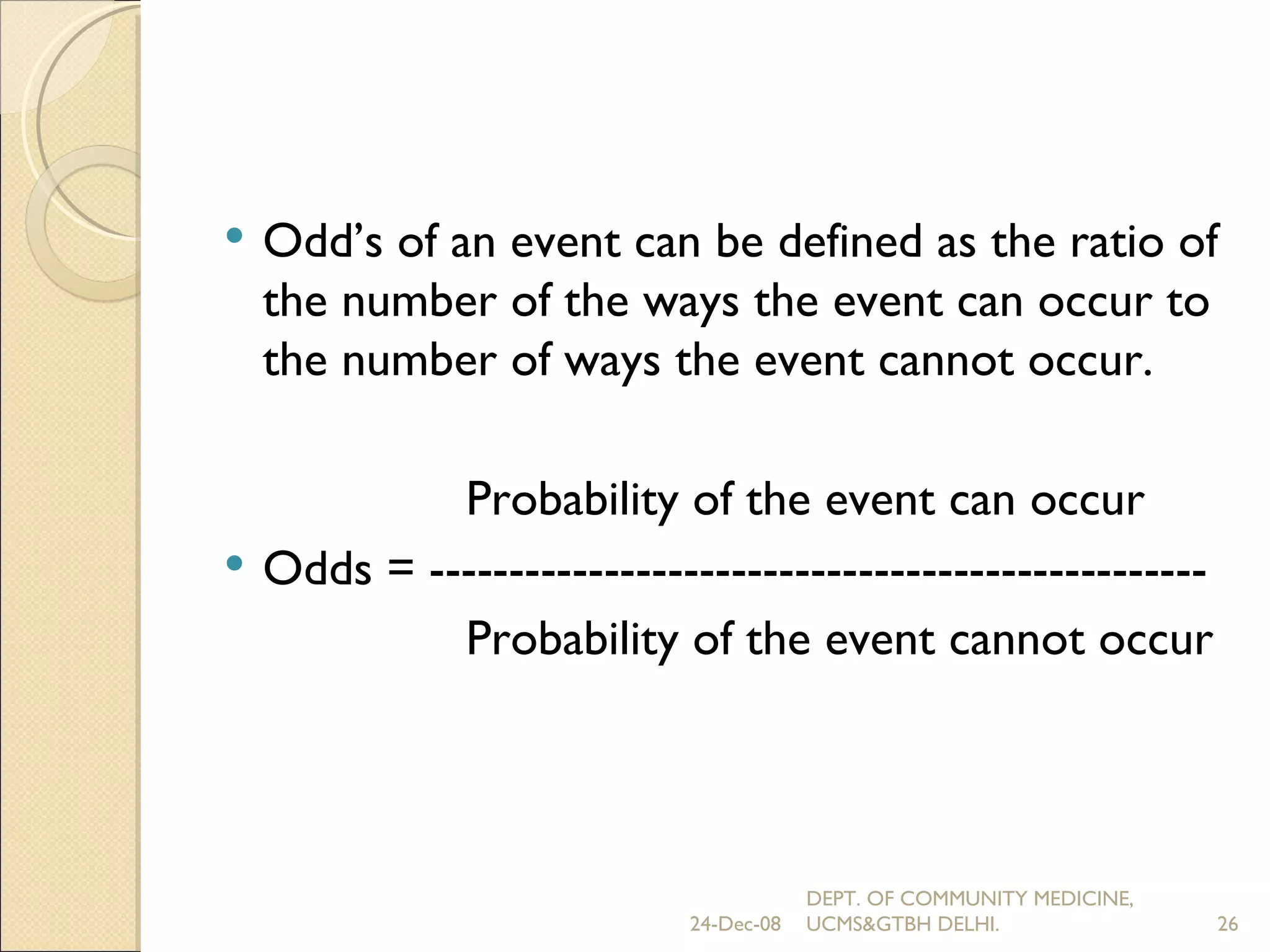 Odd’s of an event can be defined as the ratio of the number of the ways the event can occur to the number of ways the event cannot occur. Probability of the event can occur Odds = ------------------------------------------------- Probability of the event cannot occur 24-Dec-08 DEPT. OF COMMUNITY MEDICINE, UCMS&GTBH DELHI. 