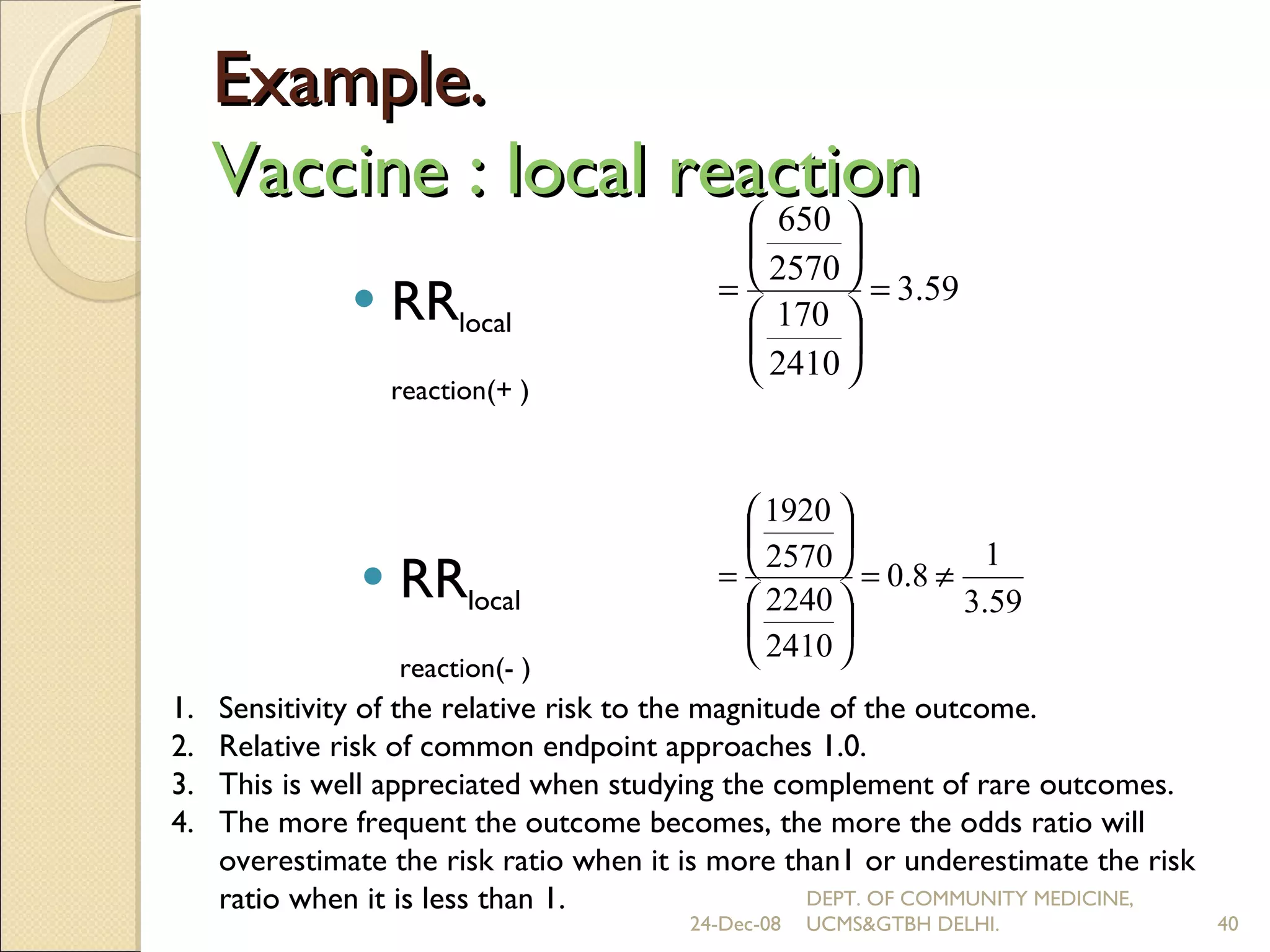 Example.  Vaccine : local reaction  RR local reaction(+ ) RR local reaction(- ) Sensitivity of the relative risk to the magnitude of the outcome. Relative risk of common endpoint approaches 1.0. This is well appreciated when studying the complement of rare outcomes. The more frequent the outcome becomes, the more the odds ratio will overestimate the risk ratio when it is more than1 or underestimate the risk ratio when it is less than 1. 24-Dec-08 DEPT. OF COMMUNITY MEDICINE, UCMS&GTBH DELHI. 
