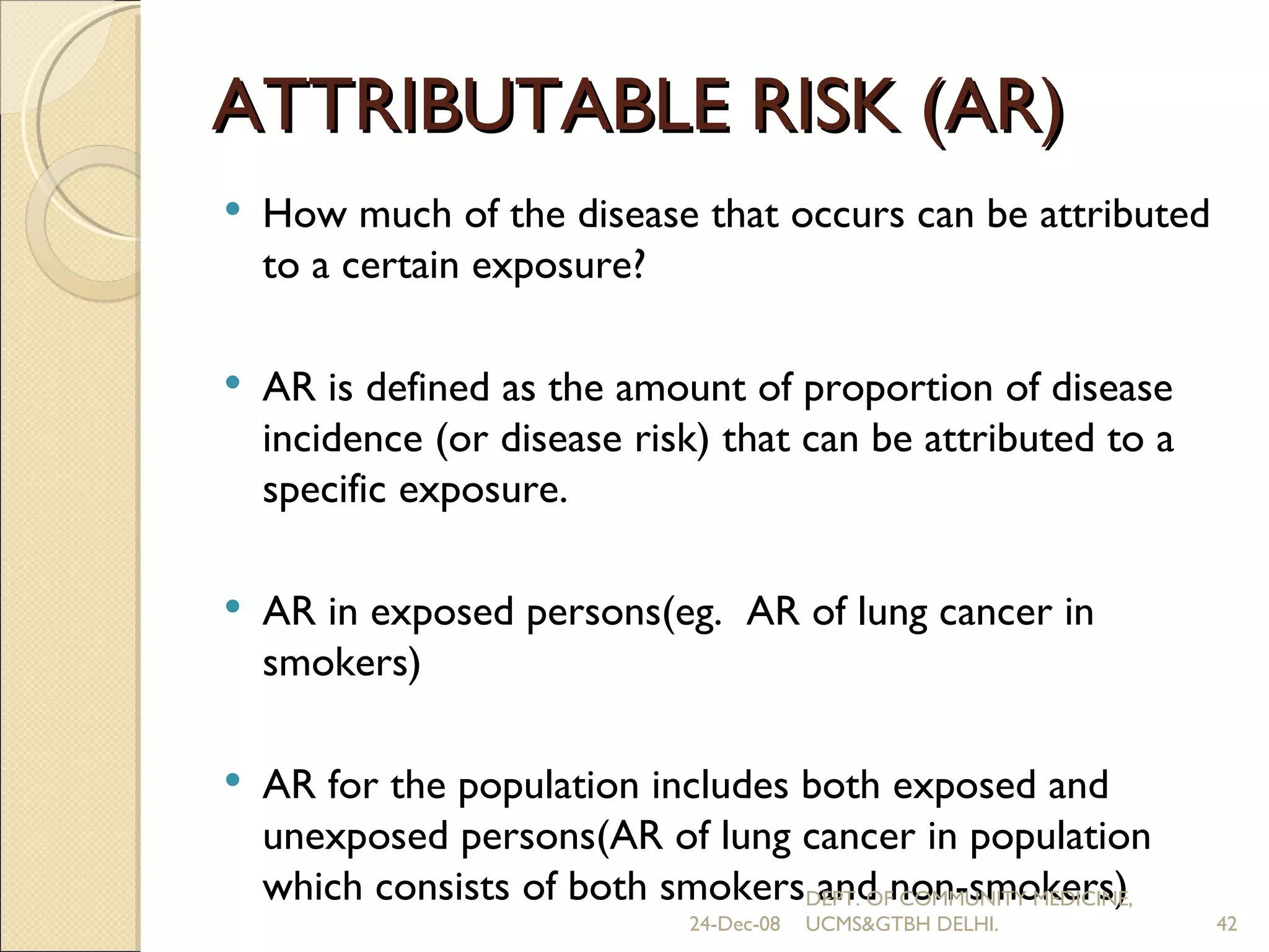 ATTRIBUTABLE RISK (AR) How much of the disease that occurs can be attributed to a certain exposure? AR is defined as the amount of proportion of disease incidence (or disease risk) that can be attributed to a specific exposure. AR in exposed persons(eg.  AR of lung cancer in smokers) AR for the population includes both exposed and unexposed persons(AR of lung cancer in population which consists of both smokers and non-smokers) 24-Dec-08 DEPT. OF COMMUNITY MEDICINE, UCMS&GTBH DELHI. 