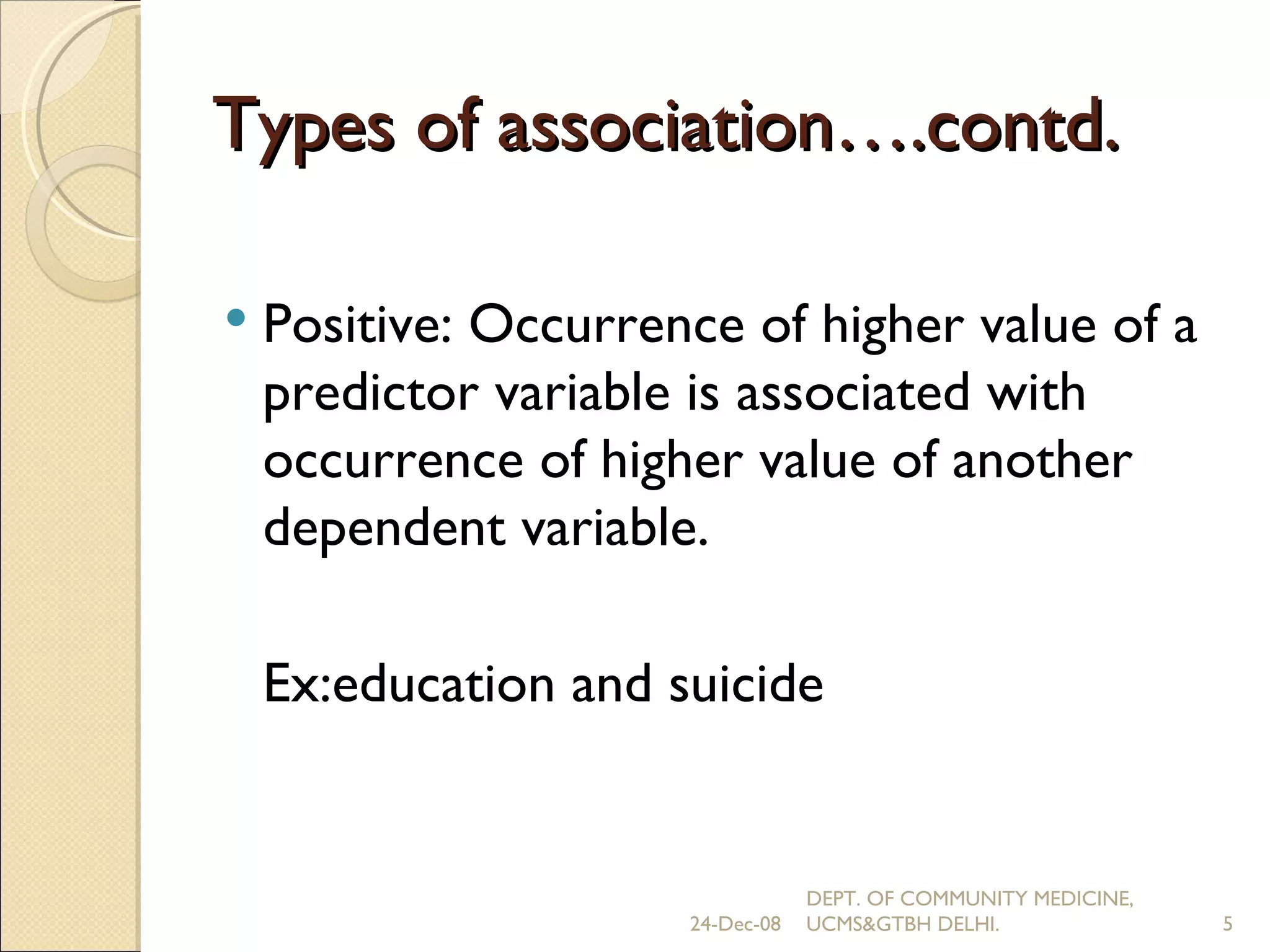 Types of association….contd. Positive: Occurrence of higher value of a predictor variable is associated with occurrence of higher value of another dependent variable. Ex: education and suicide 24-Dec-08 DEPT. OF COMMUNITY MEDICINE, UCMS&GTBH DELHI. 