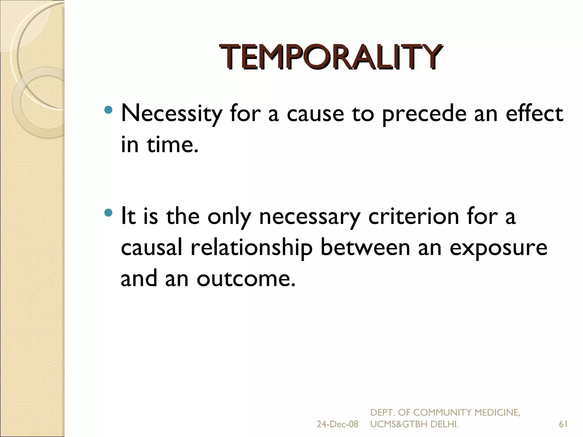 TEMPORALITY Necessity for a cause to precede an effect in time. It is the only necessary criterion for a causal relationship between an exposure and an outcome. 24-Dec-08 DEPT. OF COMMUNITY MEDICINE, UCMS&GTBH DELHI. 