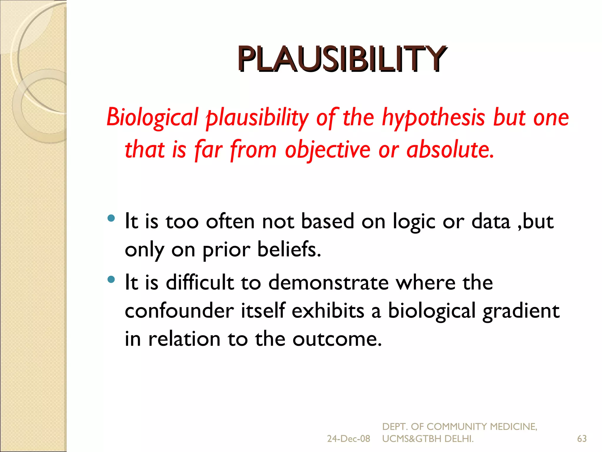 PLAUSIBILITY Biological plausibility of the hypothesis but one that is far from objective or absolute. It is too often not based on logic or data ,but only on prior beliefs. It is difficult to demonstrate where the confounder itself exhibits a biological gradient in relation to the outcome. 24-Dec-08 DEPT. OF COMMUNITY MEDICINE, UCMS&GTBH DELHI. 