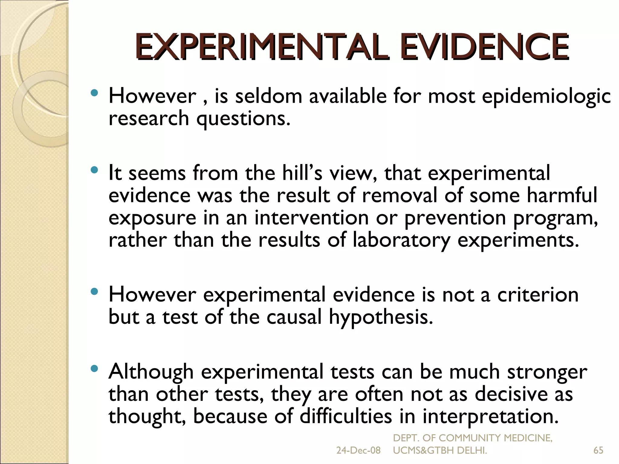 EXPERIMENTAL EVIDENCE However , is seldom available for most epidemiologic research questions. It seems from the hill’s view, that experimental evidence was the result of removal of some harmful exposure in an intervention or prevention program, rather than the results of laboratory experiments. However experimental evidence is not a criterion but a test of the causal hypothesis. Although experimental tests can be much stronger than other tests, they are often not as decisive as thought, because of difficulties in interpretation. 24-Dec-08 DEPT. OF COMMUNITY MEDICINE, UCMS&GTBH DELHI. 