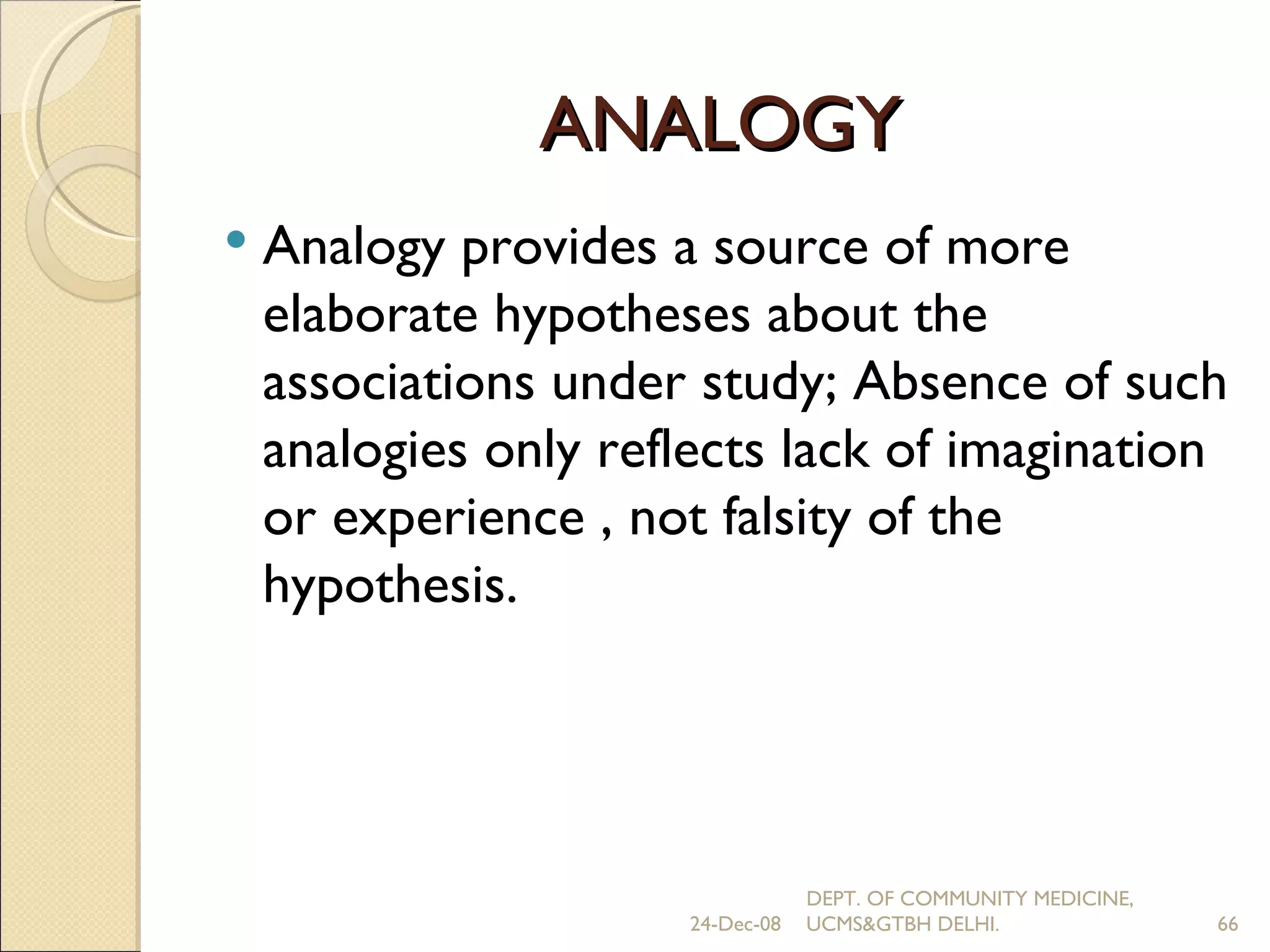 ANALOGY Analogy provides a source of more elaborate hypotheses about the associations under study; Absence of such analogies only reflects lack of imagination or experience , not falsity of the hypothesis. 24-Dec-08 DEPT. OF COMMUNITY MEDICINE, UCMS&GTBH DELHI. 