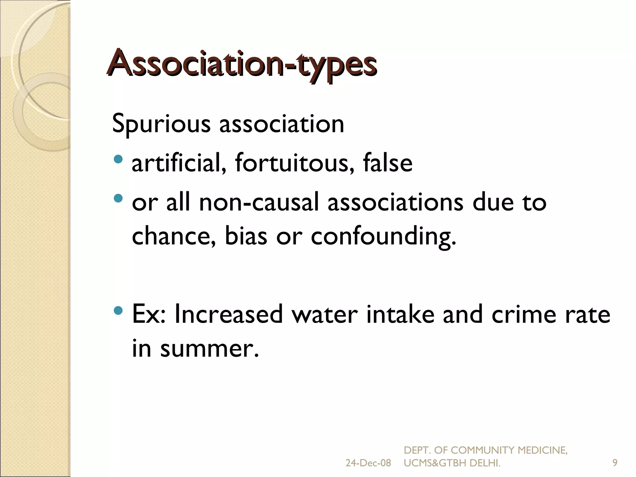 Association-types Spurious association artificial, fortuitous, false  or all non-causal associations due to chance, bias or confounding. Ex: Increased water intake and crime rate in summer. 24-Dec-08 DEPT. OF COMMUNITY MEDICINE, UCMS&GTBH DELHI. 