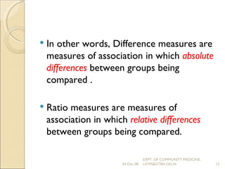 In other words, Difference measures are measures of association in which  absolute differences  between groups being compared . Ratio measures are measures of association in which  relative differences  between groups being compared. 24-Dec-08 DEPT. OF COMMUNITY MEDICINE, UCMS&GTBH DELHI. 