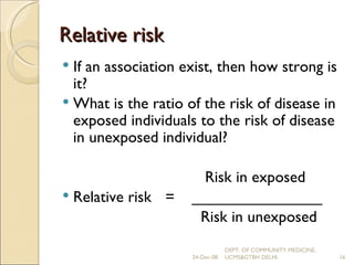 Relative risk If an association exist, then how strong is it? What is the ratio of the risk of disease in exposed individuals to the risk of disease in unexposed individual?   Risk in exposed Relative risk =  _______________   Risk in unexposed 24-Dec-08 DEPT. OF COMMUNITY MEDICINE, UCMS&GTBH DELHI. 